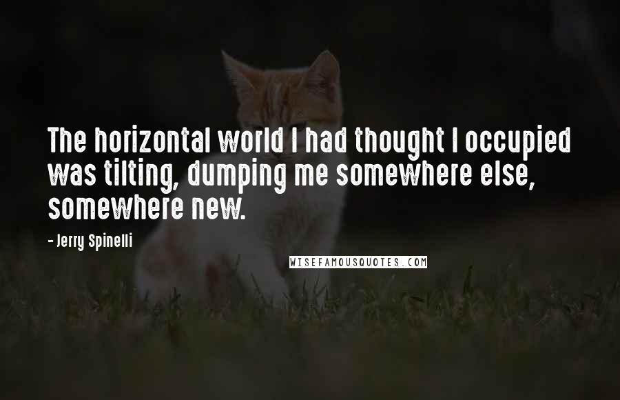 Jerry Spinelli Quotes: The horizontal world I had thought I occupied was tilting, dumping me somewhere else, somewhere new.