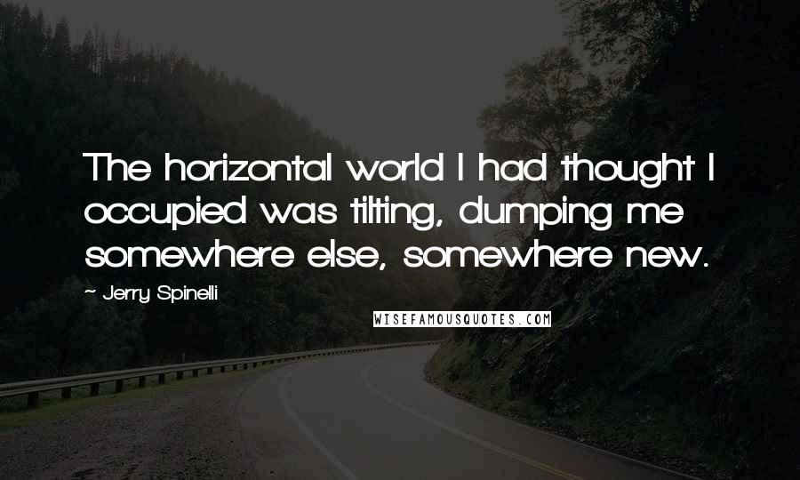 Jerry Spinelli Quotes: The horizontal world I had thought I occupied was tilting, dumping me somewhere else, somewhere new.