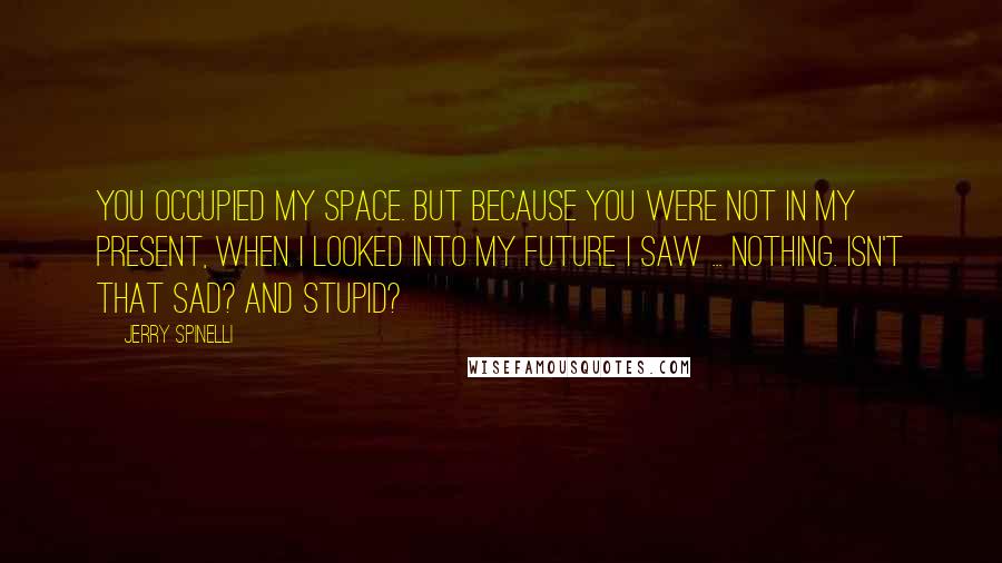 Jerry Spinelli Quotes: You occupied my space. But because you were not in my present, when I looked into my future I saw ... nothing. Isn't that sad? And stupid?