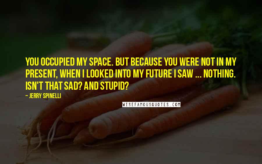 Jerry Spinelli Quotes: You occupied my space. But because you were not in my present, when I looked into my future I saw ... nothing. Isn't that sad? And stupid?