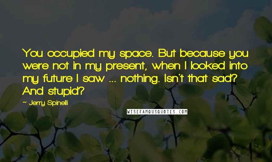 Jerry Spinelli Quotes: You occupied my space. But because you were not in my present, when I looked into my future I saw ... nothing. Isn't that sad? And stupid?