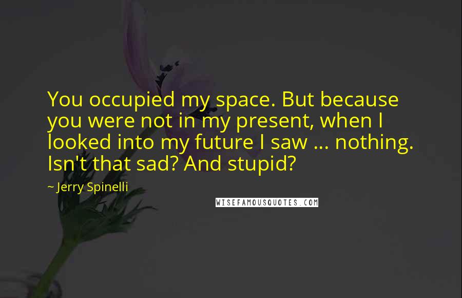 Jerry Spinelli Quotes: You occupied my space. But because you were not in my present, when I looked into my future I saw ... nothing. Isn't that sad? And stupid?