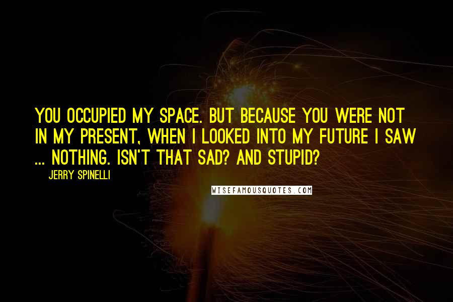 Jerry Spinelli Quotes: You occupied my space. But because you were not in my present, when I looked into my future I saw ... nothing. Isn't that sad? And stupid?