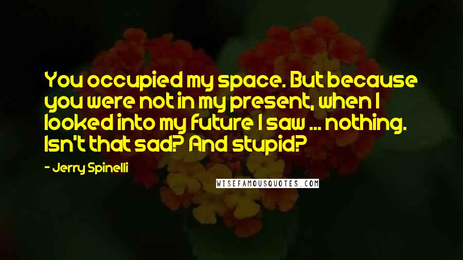 Jerry Spinelli Quotes: You occupied my space. But because you were not in my present, when I looked into my future I saw ... nothing. Isn't that sad? And stupid?