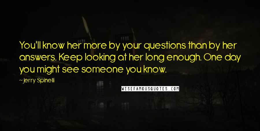 Jerry Spinelli Quotes: You'll know her more by your questions than by her answers. Keep looking at her long enough. One day you might see someone you know.