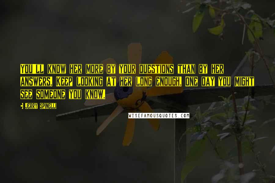 Jerry Spinelli Quotes: You'll know her more by your questions than by her answers. Keep looking at her long enough. One day you might see someone you know.