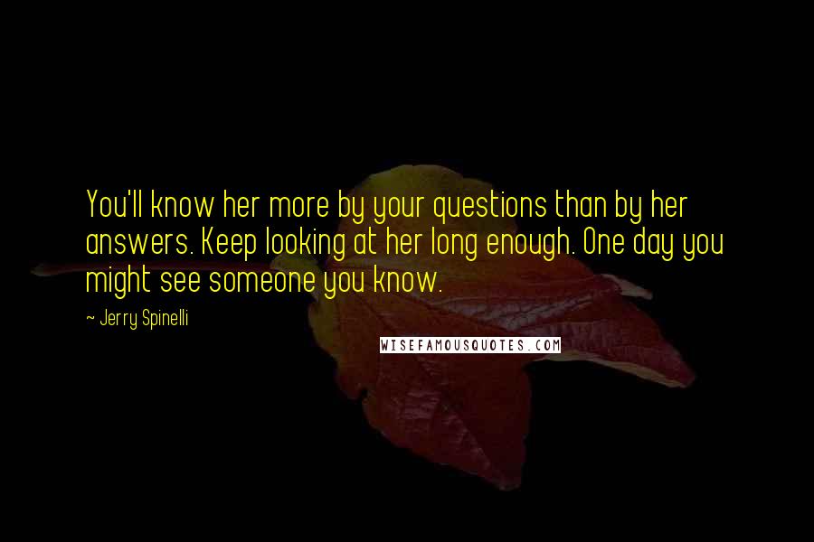 Jerry Spinelli Quotes: You'll know her more by your questions than by her answers. Keep looking at her long enough. One day you might see someone you know.