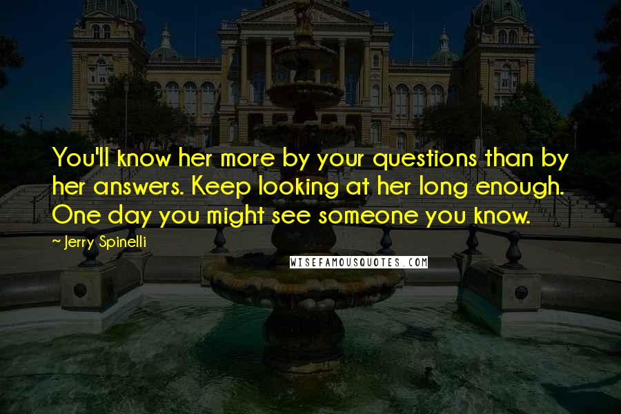 Jerry Spinelli Quotes: You'll know her more by your questions than by her answers. Keep looking at her long enough. One day you might see someone you know.