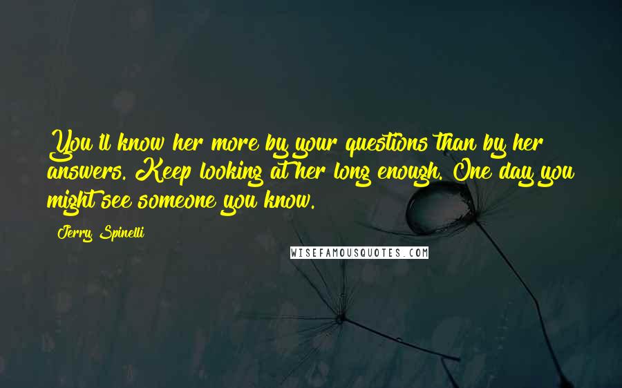 Jerry Spinelli Quotes: You'll know her more by your questions than by her answers. Keep looking at her long enough. One day you might see someone you know.