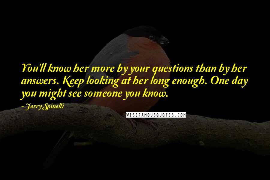 Jerry Spinelli Quotes: You'll know her more by your questions than by her answers. Keep looking at her long enough. One day you might see someone you know.