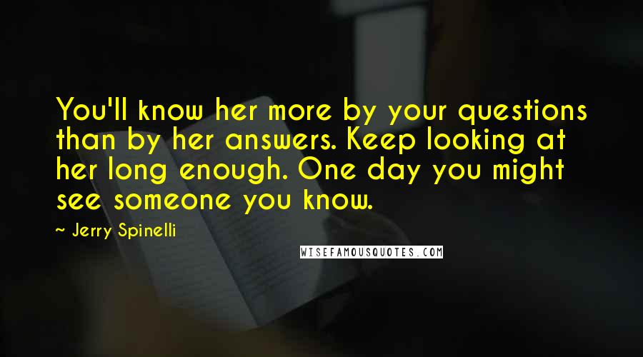 Jerry Spinelli Quotes: You'll know her more by your questions than by her answers. Keep looking at her long enough. One day you might see someone you know.