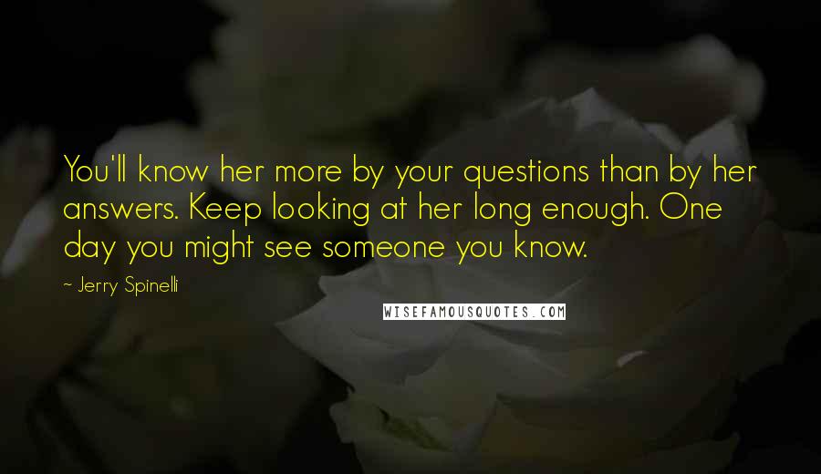 Jerry Spinelli Quotes: You'll know her more by your questions than by her answers. Keep looking at her long enough. One day you might see someone you know.