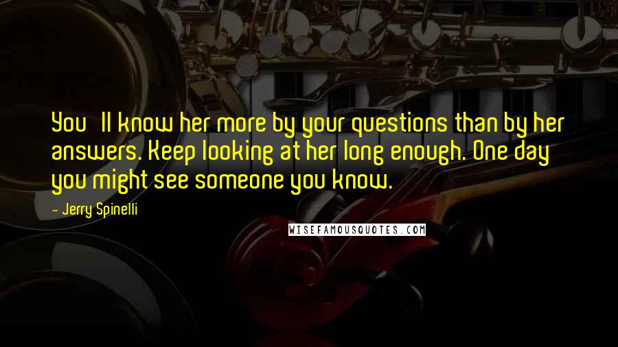 Jerry Spinelli Quotes: You'll know her more by your questions than by her answers. Keep looking at her long enough. One day you might see someone you know.