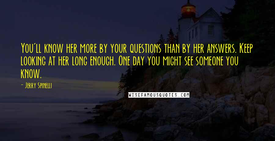 Jerry Spinelli Quotes: You'll know her more by your questions than by her answers. Keep looking at her long enough. One day you might see someone you know.