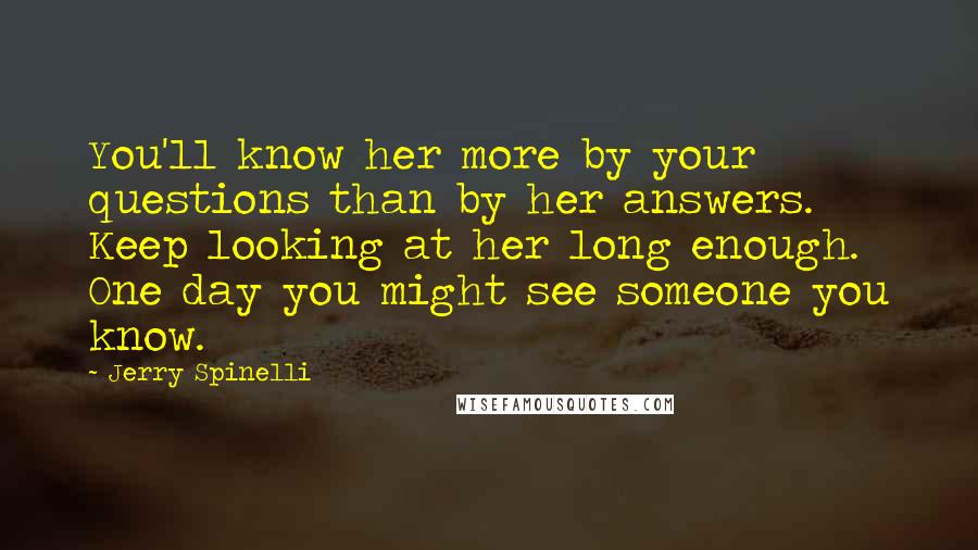 Jerry Spinelli Quotes: You'll know her more by your questions than by her answers. Keep looking at her long enough. One day you might see someone you know.