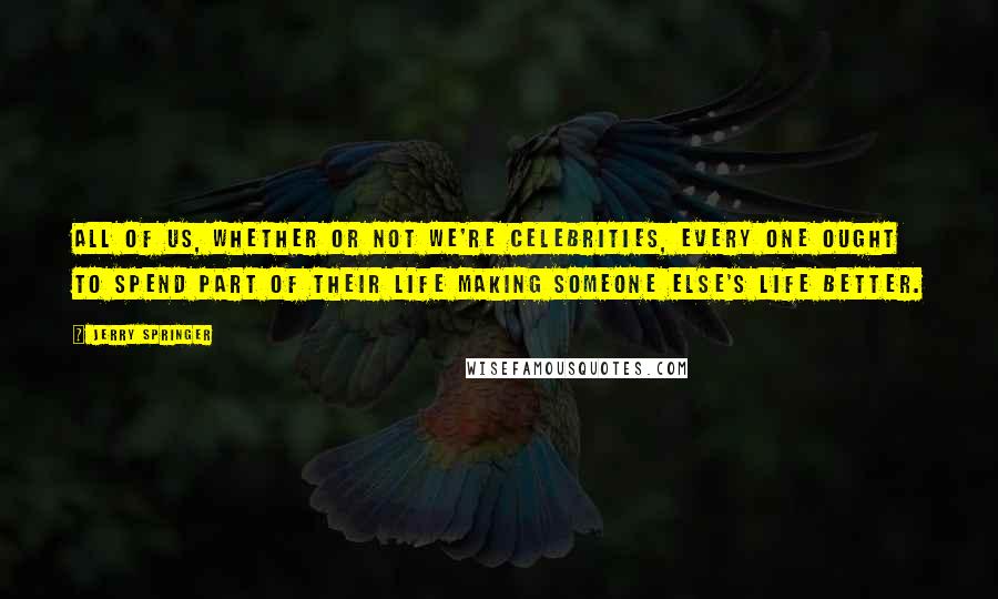 Jerry Springer Quotes: All of us, whether or not we're celebrities, every one ought to spend part of their life making someone else's life better.