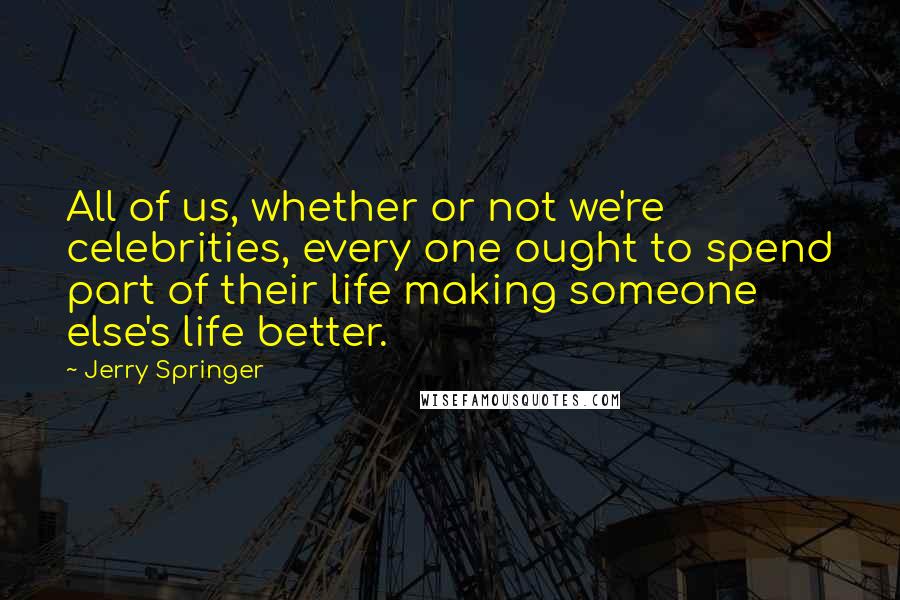 Jerry Springer Quotes: All of us, whether or not we're celebrities, every one ought to spend part of their life making someone else's life better.