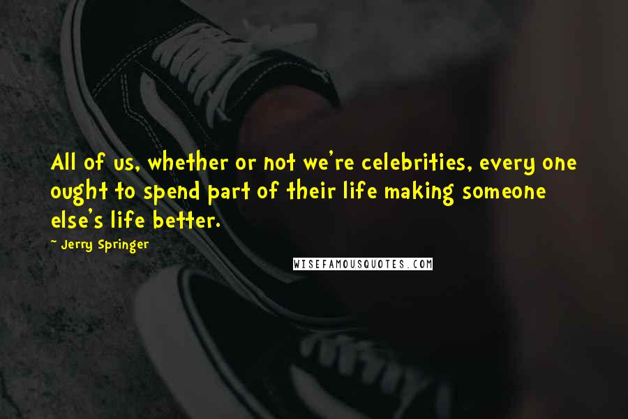 Jerry Springer Quotes: All of us, whether or not we're celebrities, every one ought to spend part of their life making someone else's life better.