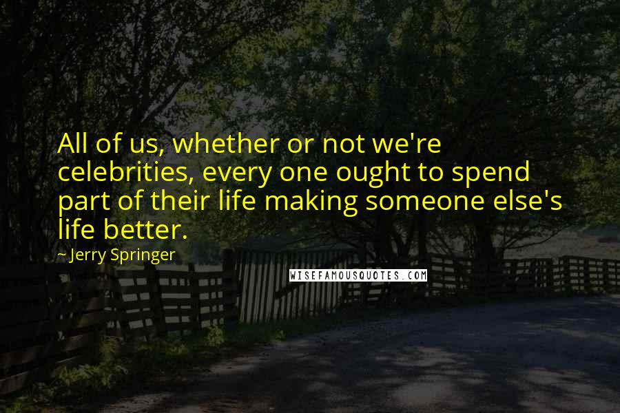 Jerry Springer Quotes: All of us, whether or not we're celebrities, every one ought to spend part of their life making someone else's life better.