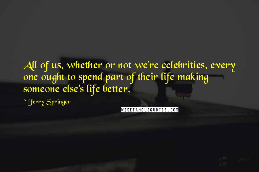 Jerry Springer Quotes: All of us, whether or not we're celebrities, every one ought to spend part of their life making someone else's life better.