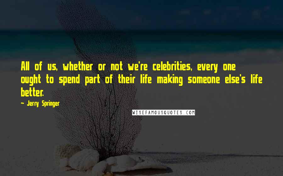 Jerry Springer Quotes: All of us, whether or not we're celebrities, every one ought to spend part of their life making someone else's life better.