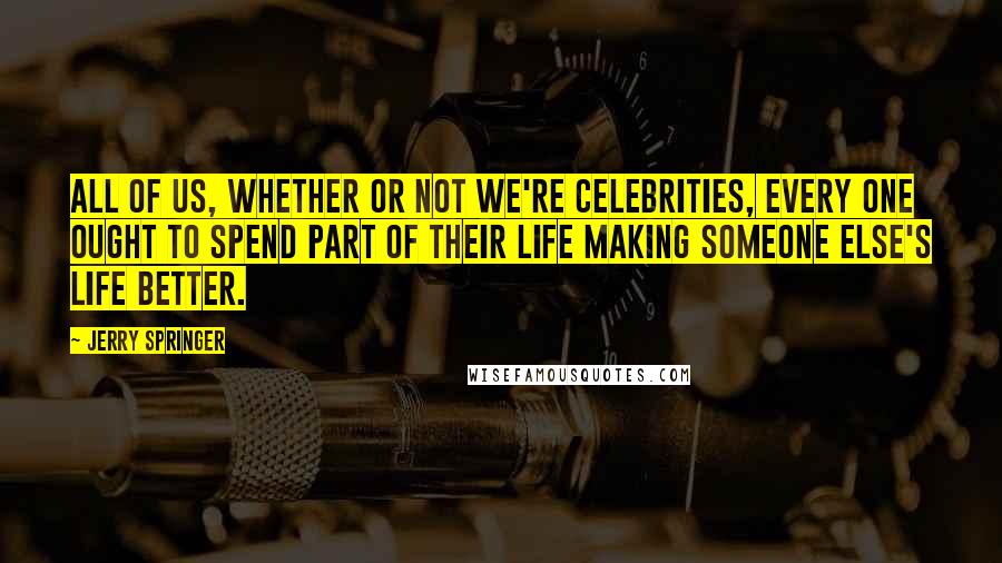 Jerry Springer Quotes: All of us, whether or not we're celebrities, every one ought to spend part of their life making someone else's life better.