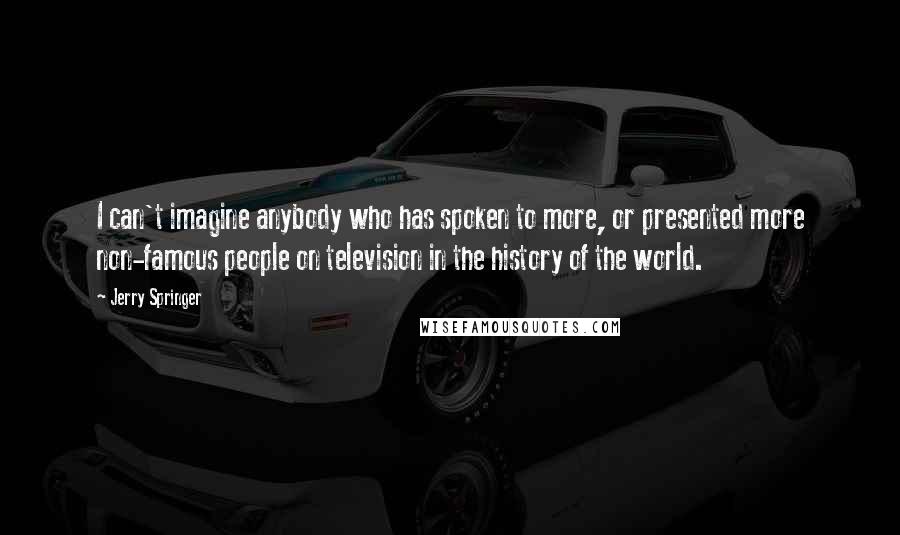 Jerry Springer Quotes: I can't imagine anybody who has spoken to more, or presented more non-famous people on television in the history of the world.