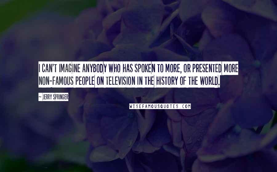 Jerry Springer Quotes: I can't imagine anybody who has spoken to more, or presented more non-famous people on television in the history of the world.