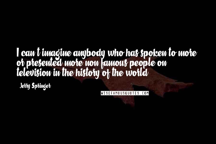 Jerry Springer Quotes: I can't imagine anybody who has spoken to more, or presented more non-famous people on television in the history of the world.