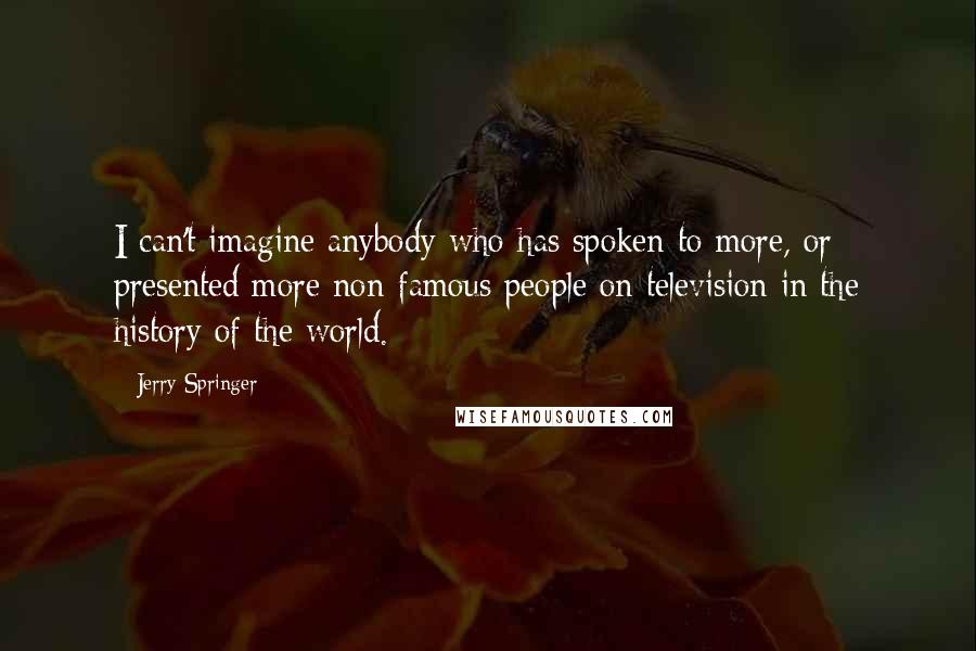 Jerry Springer Quotes: I can't imagine anybody who has spoken to more, or presented more non-famous people on television in the history of the world.