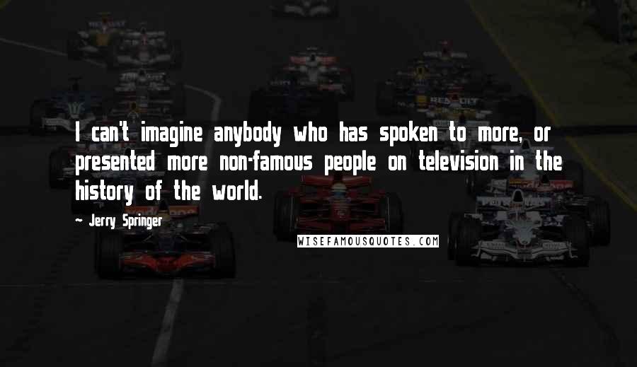 Jerry Springer Quotes: I can't imagine anybody who has spoken to more, or presented more non-famous people on television in the history of the world.