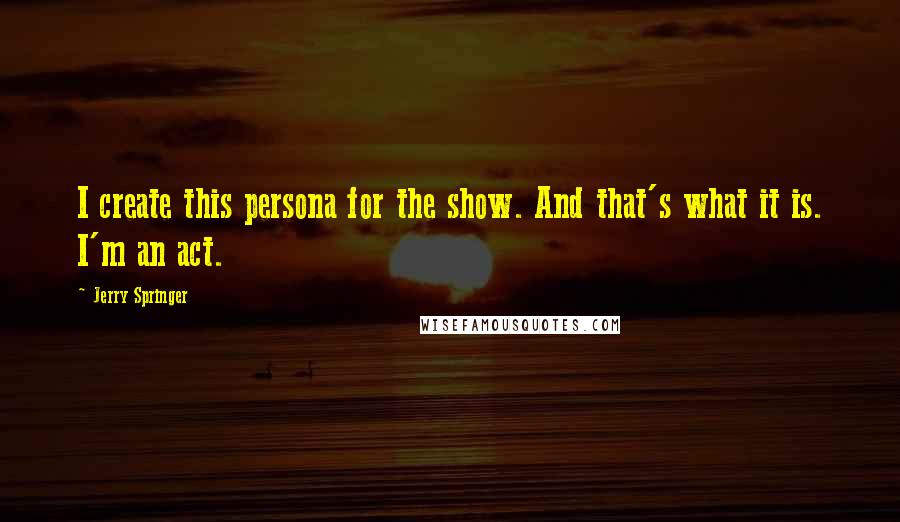 Jerry Springer Quotes: I create this persona for the show. And that's what it is. I'm an act.