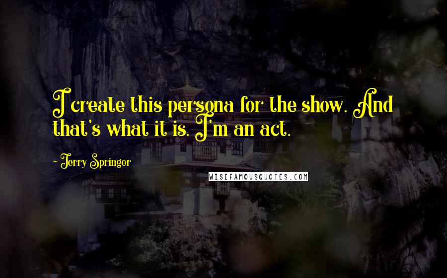 Jerry Springer Quotes: I create this persona for the show. And that's what it is. I'm an act.