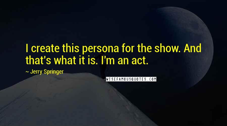 Jerry Springer Quotes: I create this persona for the show. And that's what it is. I'm an act.