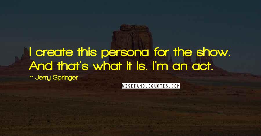 Jerry Springer Quotes: I create this persona for the show. And that's what it is. I'm an act.