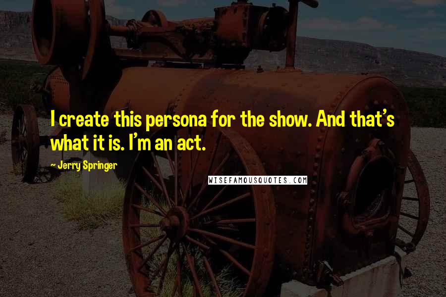 Jerry Springer Quotes: I create this persona for the show. And that's what it is. I'm an act.