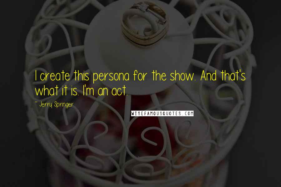 Jerry Springer Quotes: I create this persona for the show. And that's what it is. I'm an act.