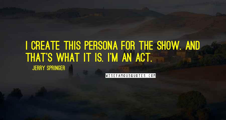 Jerry Springer Quotes: I create this persona for the show. And that's what it is. I'm an act.