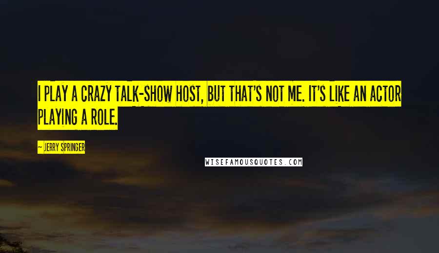 Jerry Springer Quotes: I play a crazy talk-show host, but that's not me. It's like an actor playing a role.