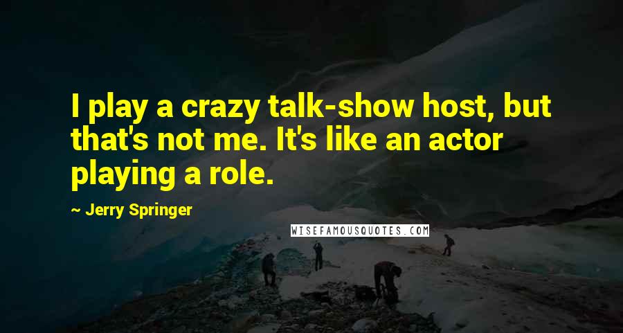 Jerry Springer Quotes: I play a crazy talk-show host, but that's not me. It's like an actor playing a role.