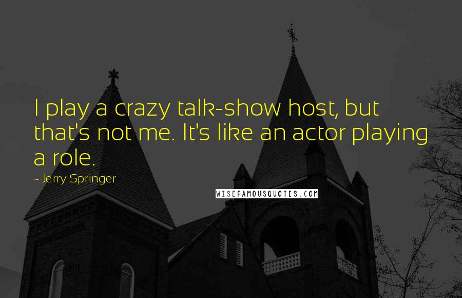 Jerry Springer Quotes: I play a crazy talk-show host, but that's not me. It's like an actor playing a role.