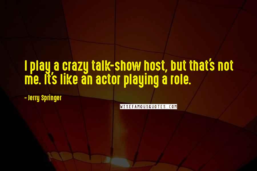 Jerry Springer Quotes: I play a crazy talk-show host, but that's not me. It's like an actor playing a role.