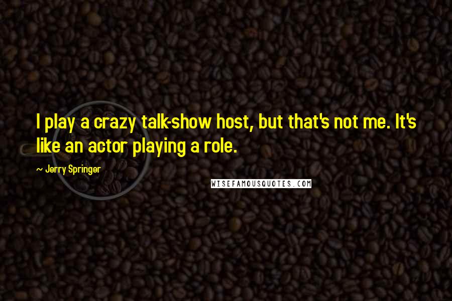 Jerry Springer Quotes: I play a crazy talk-show host, but that's not me. It's like an actor playing a role.