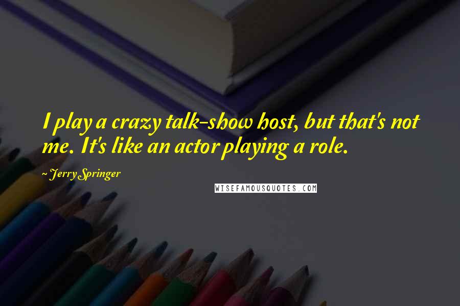 Jerry Springer Quotes: I play a crazy talk-show host, but that's not me. It's like an actor playing a role.