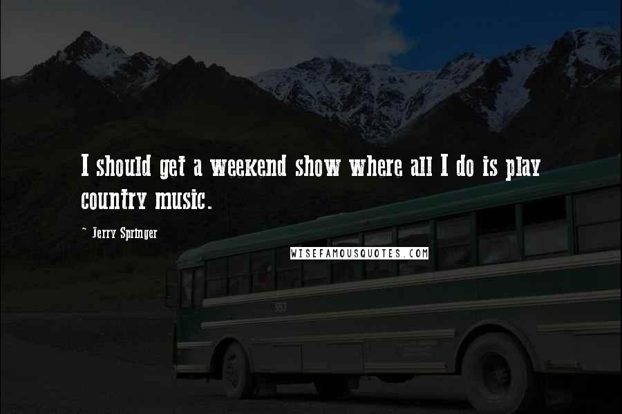 Jerry Springer Quotes: I should get a weekend show where all I do is play country music.