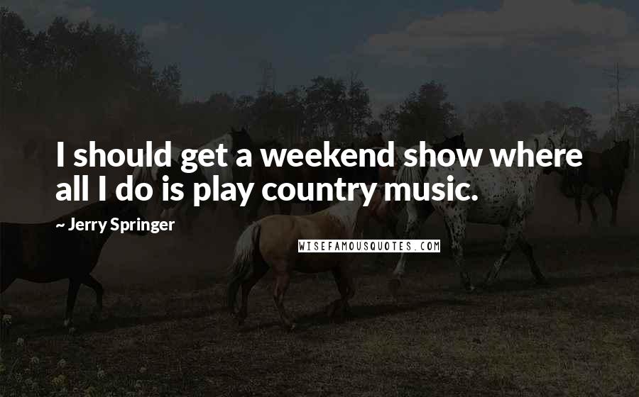 Jerry Springer Quotes: I should get a weekend show where all I do is play country music.