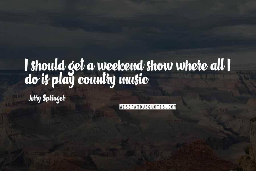 Jerry Springer Quotes: I should get a weekend show where all I do is play country music.