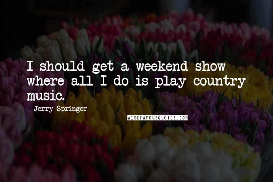 Jerry Springer Quotes: I should get a weekend show where all I do is play country music.