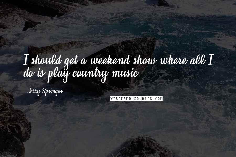 Jerry Springer Quotes: I should get a weekend show where all I do is play country music.