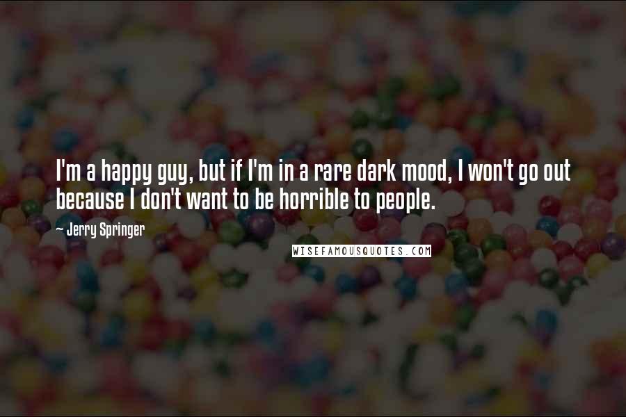 Jerry Springer Quotes: I'm a happy guy, but if I'm in a rare dark mood, I won't go out because I don't want to be horrible to people.